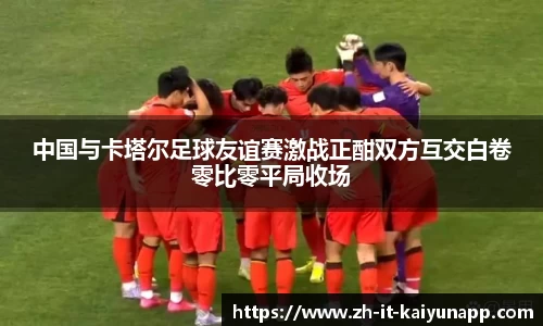 中国与卡塔尔足球友谊赛激战正酣双方互交白卷零比零平局收场